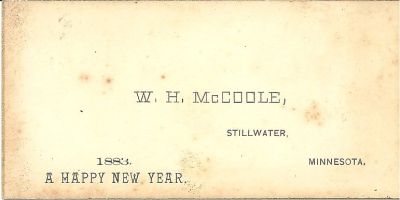 Click to view full size image
==============
W. H. McCoole Business Card 1883
This was Shared by Skip Durmon.
W. H. McCoole, Stillwater, Minnesota. 1883, Happy New Year.
W. H. McCoole Business Card 1883
This was Shared by Skip Durmon.
W. H. McCoole, Stillwater, Minnesota. 1883, Happy New Year.
