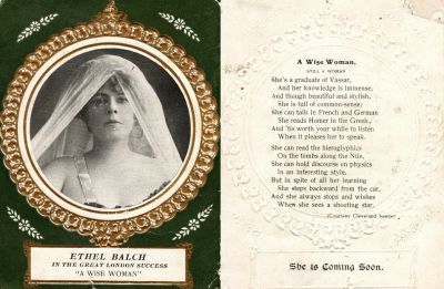 Ethel M. Balch West
This was Donated by Elaine Swan.

The Front of this states: "Ethel Balch, IN THE GREAT LONDON SUCCESS, "A WISE WOMAN"

The back of this states: "A Wise Woman, STILL A WOMAN.
She's a graduate of Vassar, And her knowledge is immense, And though beautiful and stylish, She is full of common-sense; She can talk in French & German she reads Homer in the Greek, And tis worth your while to listen When it pleases her to speak.

She can read the hieroglyphics On tombs of the Nile, She can hold discourse on physics in a interesting style. But in spite of all her learning she steps backward from the car, and she always stops and wishes when she sees a shooting star.

She is Coming Soon"
