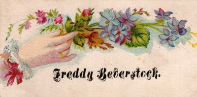 Freddy Beverstock

THIS HAS BEEN DONATED TO THE SPECIAL COLLECTIONS DEPARTMENT OF THE UNIVERSITY OF WASHINGTON

This was Donated by by Cheryl Webber/The Terry Girls Genealogy

This Victorian Calling Card states: "Freddy Beverstock"
