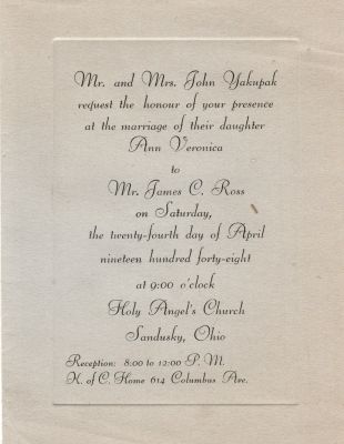 Click to view full size image
==============
James Charles John Ross Sr. & Ann Veronica “Annie” Yakupak
Mr. & Mrs. John Yakupak request the honour of your presence at the marriage of their daughter Ann Veronica to Mr. James C. Ross on Saturday, the twenty-fourth day of April nineteen hundred forty-eight at 9:00 clock, Holy Angel's Church, Sandusky, Ohio
James Charles John Ross Sr. & Ann Veronica “Annie” Yakupak
Mr. & Mrs. John Yakupak request the honour of your presence at the marriage of their daughter Ann Veronica to Mr. James C. Ross on Saturday, the twenty-fourth day of April nineteen hundred forty-eight at 9:00 clock, Holy Angel's Church, Sandusky, Ohio