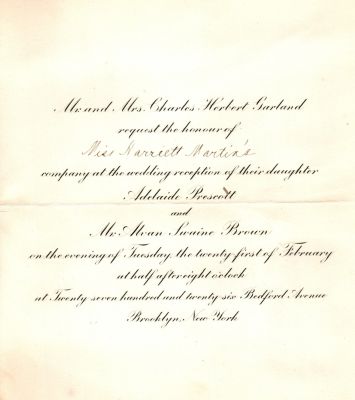 Adelaide Prescott Garland & Alvan Swaine Brown

Mr. & Mrs. Charles Herbert Garland request the honour of Miss Harriett Martin's company at the wedding reception of their daughter Adelaide Prescott & Mr. Alvan Swaine Brown on the evening of Tuesday the twenty first of February at half after eight o'clock at twenty seven hundred and twenty six, Bedford Avenue, Brooklyn, New York.
