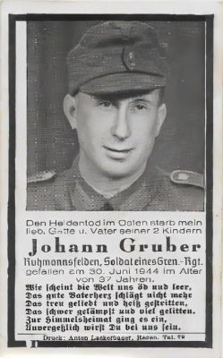 Click to view full size image
==============
Johann Gruber
This is being shared by Tammy Jorgensen
Johann Gruber World War II Memorial Card
"Husband and Father of 2 Children. Fallen on 30 June 1944 at the age of 37 Years"
Johann Gruber
This is being shared by Tammy Jorgensen
Johann Gruber World War II Memorial Card
"Husband and Father of 2 Children. Fallen on 30 June 1944 at the age of 37 Years"