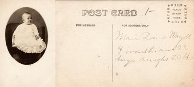 Click to view full size image
==============
Mair Dano Magill
THIS HAS BEEN RETURNED TO FAMILY
This was Donated by Cheryl Webber.
This Real Photo Postcard (RPPC) States: "Mair Dano Magill, 4 months and 28 Days. Weighs 20 lbs."
Mair Dano Magill
THIS HAS BEEN RETURNED TO FAMILY
This was Donated by Cheryl Webber.
This Real Photo Postcard (RPPC) States: "Mair Dano Magill, 4 months and 28 Days. Weighs 20 lbs."