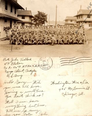 Click to view full size image
==============
Pvt. John W. T. Tadlock
This was Donated by Cheryl Webber.
This Real Photo Postcard States: "Hello Gary, Wish you were all here. Having a well time. You don't think so? Well I am. Have everything but beer. Fill em up hurry. See you later, John"
The sender is Pvt. John Tadlock 4th Platoon, Co. A-56th E. T. BN-E. R. T. C, Camp Abbot, Oregon. U. S. Army.
The Real Photo Postcard was sent to "Washington Wine & Lic., 425 No. Laramie Street, Chicago, Illinois.
Pvt. John W. T. Tadlock
This was Donated by Cheryl Webber.
This Real Photo Postcard States: "Hello Gary, Wish you were all here. Having a well time. You don't think so? Well I am. Have everything but beer. Fill em up hurry. See you later, John"
The sender is Pvt. John Tadlock 4th Platoon, Co. A-56th E. T. BN-E. R. T. C, Camp Abbot, Oregon. U. S. Army.
The Real Photo Postcard was sent to "Washington Wine & Lic., 425 No. Laramie Street, Chicago, Illinois.