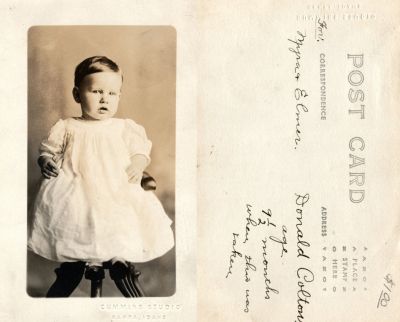 Click to view full size image
==============
Donald Wayne Colton
This was Donated by Cheryl Webber.
This Real Photo Postcard (RPPC) States: "Donald Colton, age 9 1/2 months when this was taken."
The RPPC is for Myrna & Elmer."
The Photographers name is "Cummins Studio", Nampa, Idaho.
Donald Wayne Colton
This was Donated by Cheryl Webber.
This Real Photo Postcard (RPPC) States: "Donald Colton, age 9 1/2 months when this was taken."
The RPPC is for Myrna & Elmer."
The Photographers name is "Cummins Studio", Nampa, Idaho.