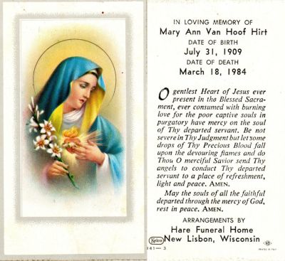 Click to view full size image
==============
Mary Ann Bieber Van Hoof Hirt
Funeral Card for Mary Ann Bieber Van Hoof Hirt
Mary Ann Bieber Van Hoof Hirt attracted nation-wide attention when she reported a miraculous visitation by the Blessed Virgin Mary.
Moved to Necedah in 1942. Her first husband, Godfred Van Hoof, died in 1960; she married Raymond Hirt in 1978.
Mary Ann Bieber Van Hoof Hirt
Funeral Card for Mary Ann Bieber Van Hoof Hirt
Mary Ann Bieber Van Hoof Hirt attracted nation-wide attention when she reported a miraculous visitation by the Blessed Virgin Mary.
Moved to Necedah in 1942. Her first husband, Godfred Van Hoof, died in 1960; she married Raymond Hirt in 1978.