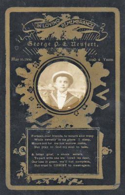 Click to view full size image
==============
George P. E. Neufert
George P. E. Neufert
Date of Birth: 1894 in Chicago, Cook County, Illinois.
Date of Death: 10 May 1900 in Chicago, Cook, Illinois.
Son of Andreas W. (Andrew) Neufert & Louisa (Hene or Hone) Neufert, German immigrants.
George P. E. Neufert
George P. E. Neufert
Date of Birth: 1894 in Chicago, Cook County, Illinois.
Date of Death: 10 May 1900 in Chicago, Cook, Illinois.
Son of Andreas W. (Andrew) Neufert & Louisa (Hene or Hone) Neufert, German immigrants.