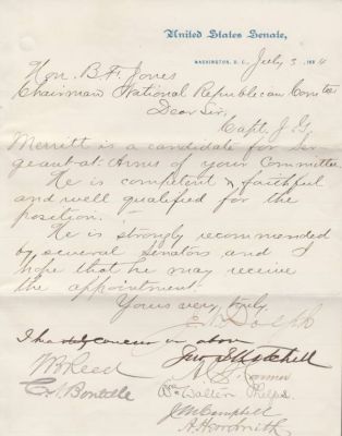Letter Signed by 14 Members of Congress 1884
THIS LETTER WAS DONATED TO THE CONGRESSIONAL MEDAL OF HONOR SOCIETY.

This Letter was singed by 14 Members of Congress & was ment as an endorsement of Captain J. G. Merritt to become the RNC's Sergeant-At-Arms. There is only one Signature I can't make out.

Here are the Fourteen Signatures

1. Joseph N. Dolph (U. S. Senator from Oregon)

2. John I. Mitchell (U.S. Senator from Pennsylvania)

3. Alfred C. Harmer (U.S. Representative from Pennsylvania)

4. William Walter Phelps (U.S. Representative from New Jersey, Ambassador to Germnay & Austria-Hungary)

5. Jacob Miller Campbell (U.S. Representative from Pennsylvania )

6. Thomas Brackett Reed (Maine Attorney General, U.S. Representative from Maine, Speaker of the U.S. House of Representatives)

6. Abraham Herr Smith (U. S. Representative from Pennsylvania)

7. Charles a. Boutelle (U.S. Representative From Maine)

8. William D. Washburn (U.S. Representative & later Senator From Minnesota)

9. David Bremner Henderson (U.S. Presentative from Iowa, Later Speaker of the U.S. House of Representatives)

10. Robert R. Hitt (U. S. Representative From Illinois)

11. Thomas J. Henderson (U.S. Representative from Illinois)

12. Joseph G. Cannon (U.S. Representative From Illinois)

13. Frank Hiscock (U. S. Senator From New York)

14. Unknown

The Letter is on United States Senate Stationary, Dated 3 July 1884 And Addressed to the RNC Chair, B. F. Jones.

