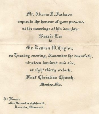 Bessie Lee Jackson/Reuben Wilcoxson Taylor

Wedding Invitation to the Marriage of Bessie Lee Jackson & Mr. Reuben Wilcoxson Taylor.

Date of Wedding 20 November 1906 in Mexico, Missouri.
