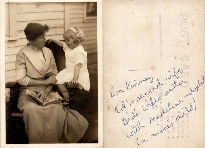 Click to view full size image
==============
Eva Kinney & Madeline
This was Donated by Linda Zinn.
This Real Photo Postcard (RPPC) States: "Eva Kinney, Ed's second wife. Did's wife's sister with Madeline (adopted) (a nieces child)"
Eva Kinney & Madeline
This was Donated by Linda Zinn.
This Real Photo Postcard (RPPC) States: "Eva Kinney, Ed's second wife. Did's wife's sister with Madeline (adopted) (a nieces child)"