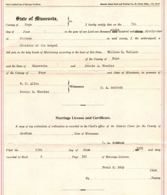Click to view full size image
==============
William O. Wallace & Jennie A. Wheeler Marriage Certificate
THIS HAS BEEN RETURNED TO FAMILY
This was Donated by Donna Wilson
Wedding Certificate for William O. Wallace & Jennie A. Wheeler.
Filed the 15th of June 1891 in Goodhue County, Minnesota.
There is also a very large certificate which cannot be added to this site that is a certificate from the State Election Board, for the state of Oklahoma for certificate of nomination for William O. Wallace. That certificate is dated 20 August 1918.
William O. Wallace & Jennie A. Wheeler Marriage Certificate
THIS HAS BEEN RETURNED TO FAMILY
This was Donated by Donna Wilson
Wedding Certificate for William O. Wallace & Jennie A. Wheeler.
Filed the 15th of June 1891 in Goodhue County, Minnesota.
There is also a very large certificate which cannot be added to this site that is a certificate from the State Election Board, for the state of Oklahoma for certificate of nomination for William O. Wallace. That certificate is dated 20 August 1918.