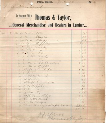 Receipt from Thomas & Taylor Store to F. A. Cleveland

THIS HAS BEEN DONATED TO THE ALASKAN HISTORICAL SOCIETY

This was Donated by Diane Thomas.

This is a receipt for F. A. Cleveland from the Thomas & Taylor Store.

The receipt is dated 17 December 1906.

NOTE: After researching this receipt I found that this is from Dome City, Alaska. It was a mining town. The town was active from the 1800's thru the early 1920's. It no longer exists. I also found a photo of this store which is found on the link provided. The store is on the right.


