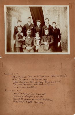 Click to view full size image
==============
The Nathaniel Chapman Family
This photo mounted on board states:
Backrow L to R: Etta Chapman (married to Fred Coburn, father of Clyde. Willie Chapman, wife Hannah Ryan. Lydia Chapman Hetrick Gage (married twice). Thanny(?) Chapman-wife Florence Strom. Lena Chapman Bates"
Front Row L to R: These Chapman (not married). Nathaniel Chapman (the 1st). Harold Chapman married Gertrude. Martha Orcutt Chapman"
The Nathaniel Chapman Family
This photo mounted on board states:
Backrow L to R: Etta Chapman (married to Fred Coburn, father of Clyde. Willie Chapman, wife Hannah Ryan. Lydia Chapman Hetrick Gage (married twice). Thanny(?) Chapman-wife Florence Strom. Lena Chapman Bates"
Front Row L to R: These Chapman (not married). Nathaniel Chapman (the 1st). Harold Chapman married Gertrude. Martha Orcutt Chapman"